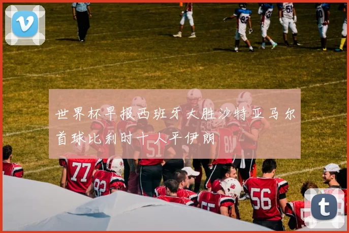 世界杯早报西班牙大胜沙特亚马尔首球比利时十人平伊朗