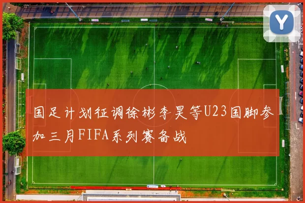 国足计划征调徐彬李昊等U23国脚参加三月FIFA系列赛备战