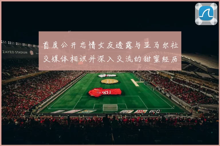 首度公开恋情女友透露与亚马尔社交媒体相识并深入交流的甜蜜经历