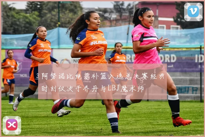 阿努诺比绝杀补篮入选总决赛经典时刻仅次于乔丹与LBJ魔术师