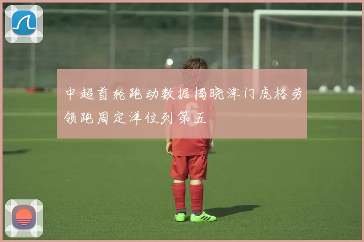 中超首轮跑动数据揭晓津门虎格劳领跑周定洋位列第五
