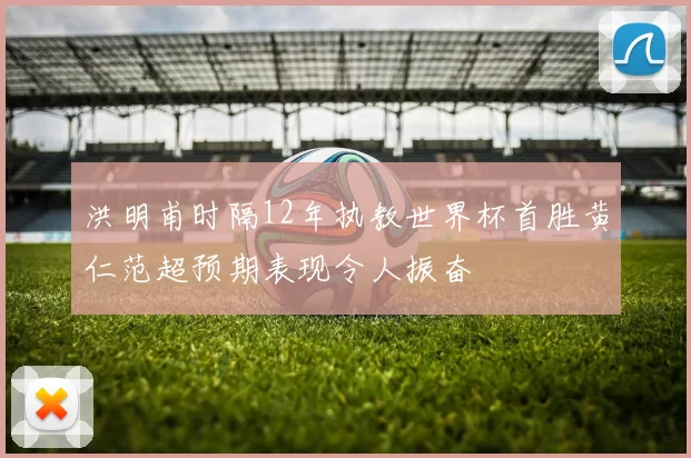 洪明甫时隔12年执教世界杯首胜黄仁范超预期表现令人振奋