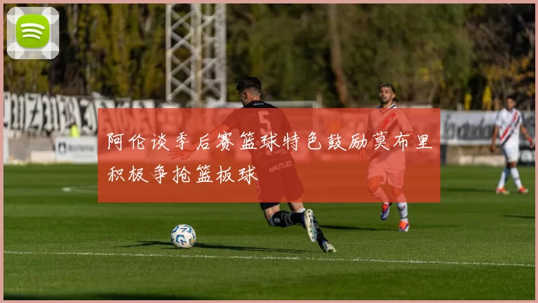 阿伦谈季后赛篮球特色鼓励莫布里积极争抢篮板球