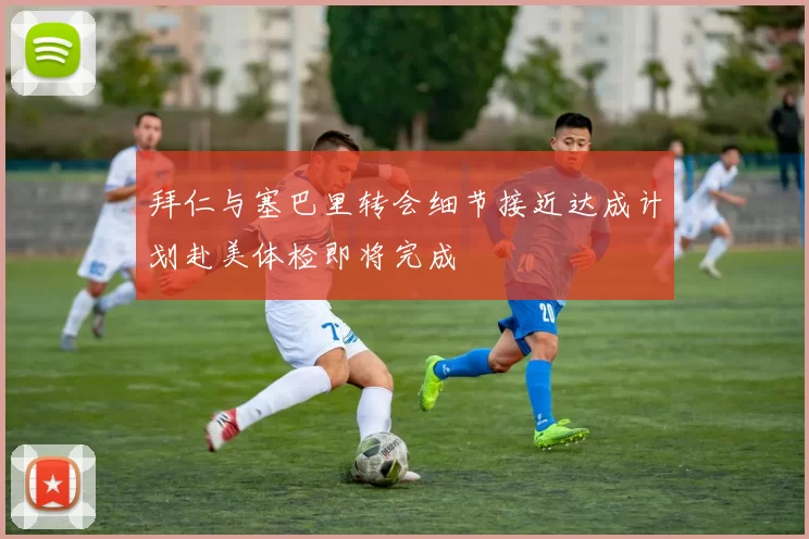 拜仁与塞巴里转会细节接近达成计划赴美体检即将完成