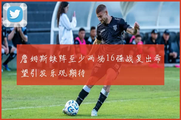 詹姆斯缺阵至少两场16强战复出希望引发乐观期待