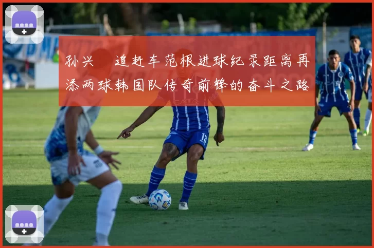 孙兴慜追赶车范根进球纪录距离再添两球韩国队传奇前锋的奋斗之路