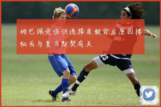 姆巴佩受伤仍选择度假背后原因揭秘或与皇马默契有关