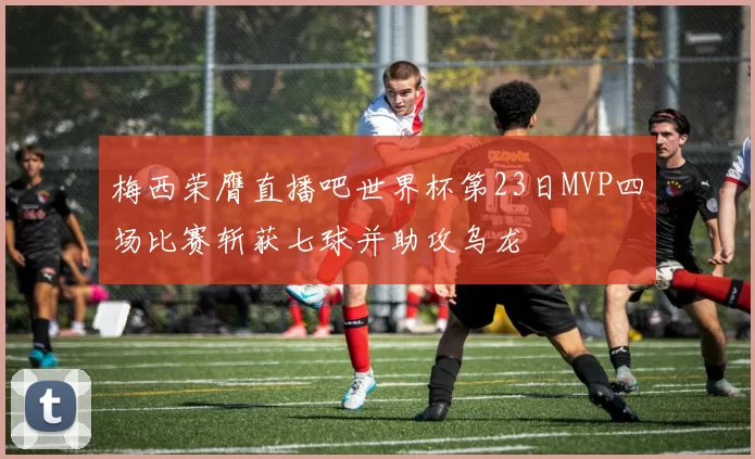 梅西荣膺直播吧世界杯第23日MVP四场比赛斩获七球并助攻乌龙