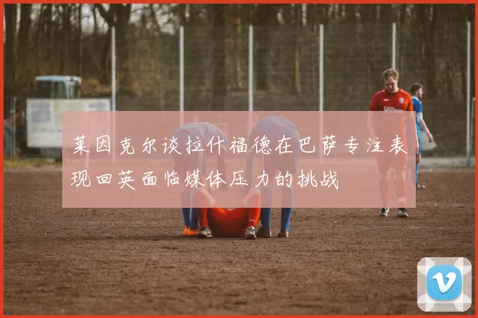 莱因克尔谈拉什福德在巴萨专注表现回英面临媒体压力的挑战