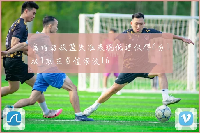高诗岩投篮失准表现低迷仅得6分1板1助正负值惨淡16