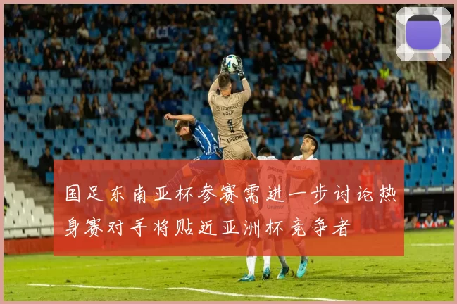 国足东南亚杯参赛需进一步讨论热身赛对手将贴近亚洲杯竞争者