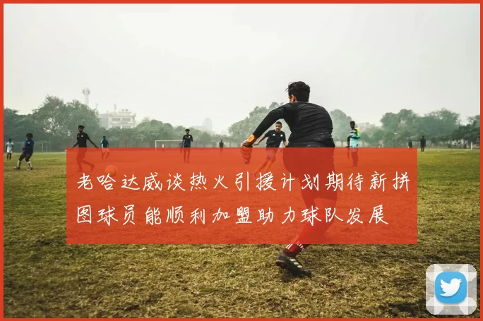 老哈达威谈热火引援计划期待新拼图球员能顺利加盟助力球队发展