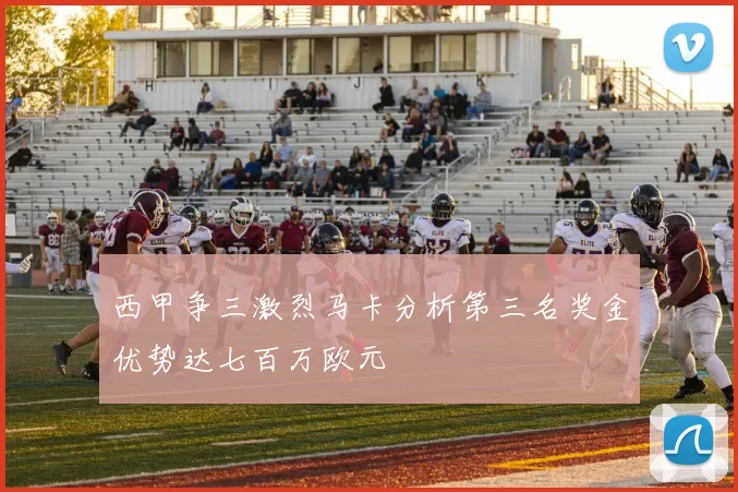 西甲争三激烈马卡分析第三名奖金优势达七百万欧元