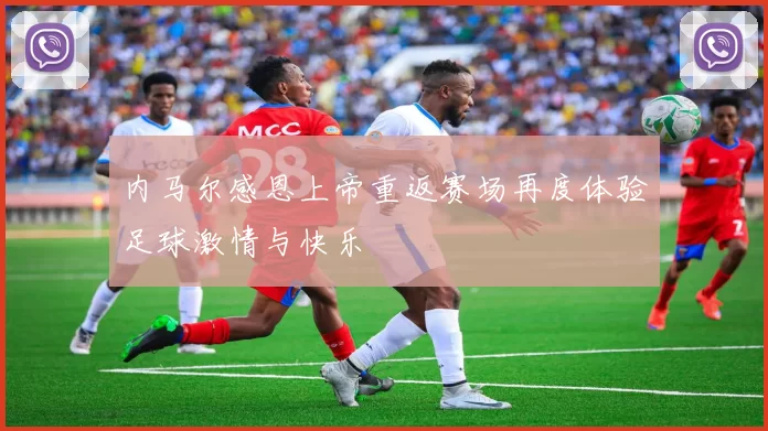 内马尔感恩上帝重返赛场再度体验足球激情与快乐