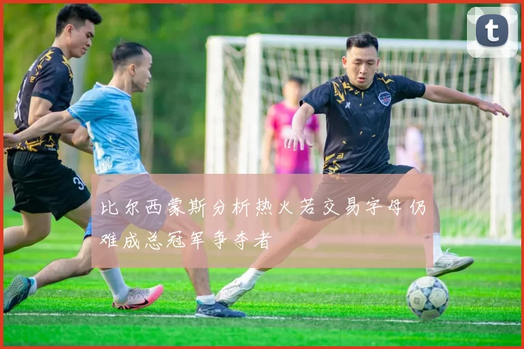 比尔西蒙斯分析热火若交易字母仍难成总冠军争夺者