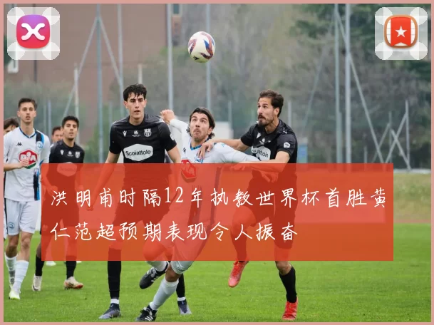 洪明甫时隔12年执教世界杯首胜黄仁范超预期表现令人振奋